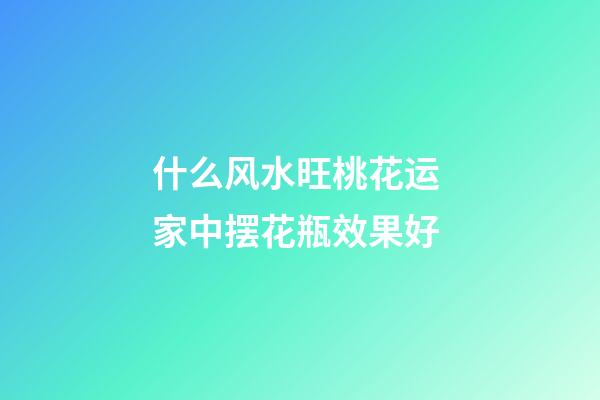 什么风水旺桃花运 家中摆花瓶效果好